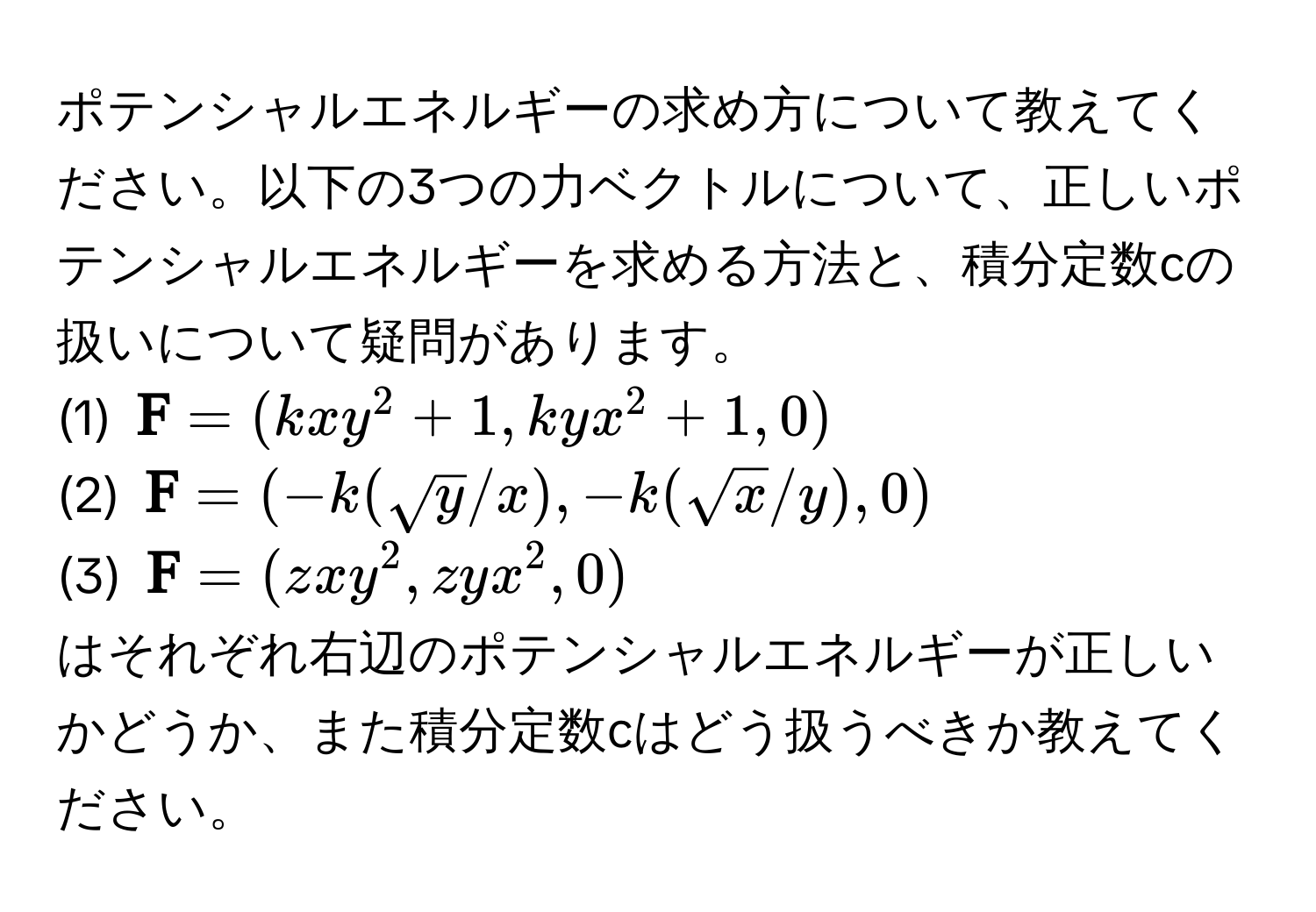 ポテンシャルエネルギーの求め方について教えてください。以下の3つの力ベクトルについて、正しいポテンシャルエネルギーを求める方法と、積分定数cの扱いについて疑問があります。  
(1) $ F = (kxy^(2 + 1, kyx^2 + 1, 0)$  
(2) $ F) = (-k(sqrt(y)/x), -k(sqrt(x)/y), 0)$  
(3) $ F = (zxy^2, zyx^2, 0)$  

はそれぞれ右辺のポテンシャルエネルギーが正しいかどうか、また積分定数cはどう扱うべきか教えてください。