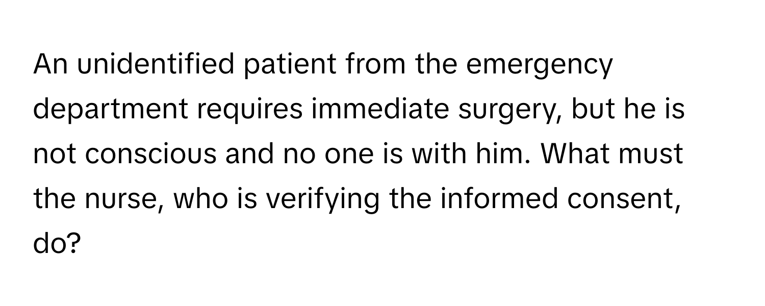 An unidentified patient from the emergency department requires immediate surgery, but he is not conscious and no one is with him. What must the nurse, who is verifying the informed consent, do?