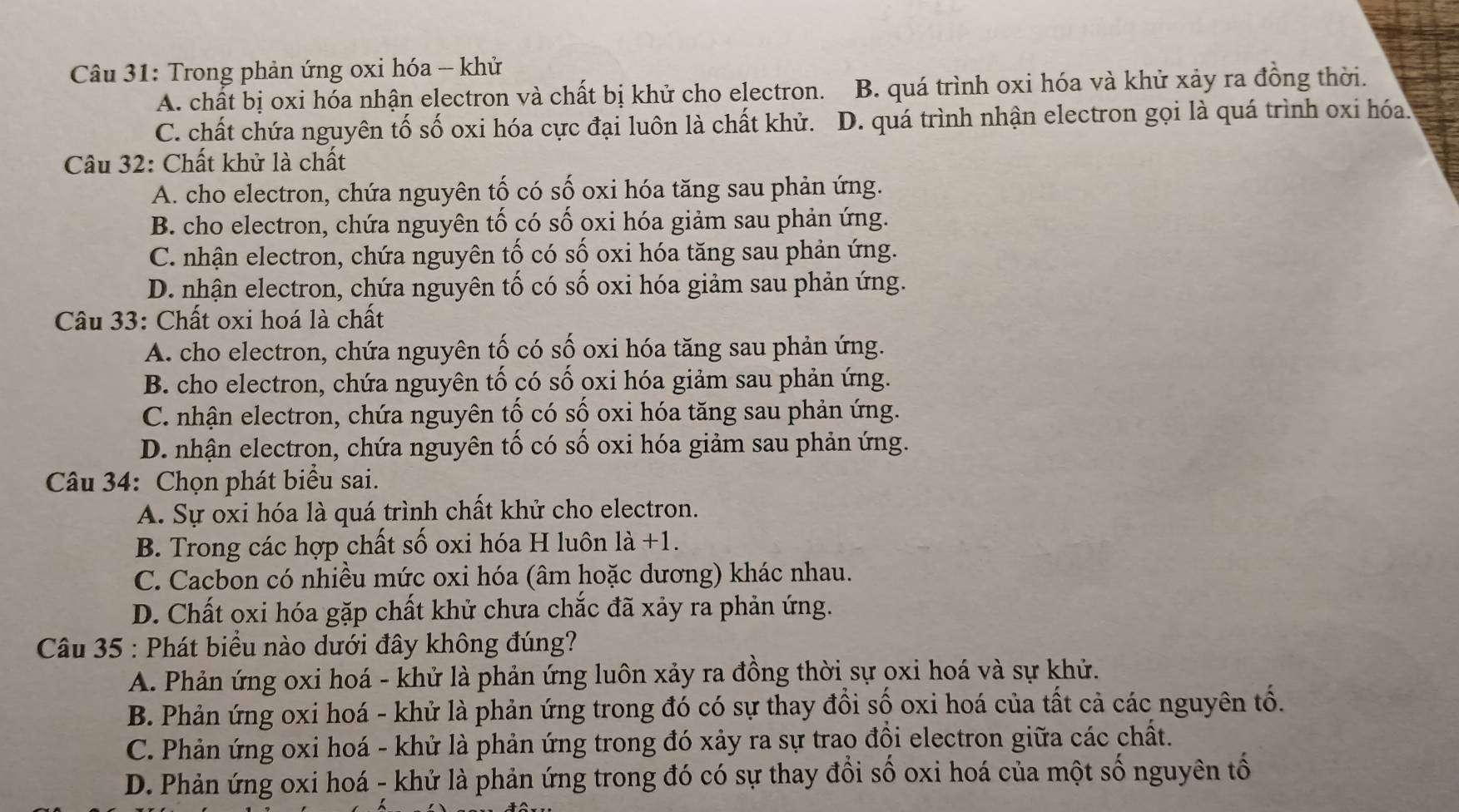 Trong phản ứng oxi hóa - khử
A. chất bị oxi hóa nhận electron và chất bị khử cho electron. B. quá trình oxi hóa và khử xảy ra đồng thời.
C. chất chứa nguyên tố số oxi hóa cực đại luôn là chất khử. D. quá trình nhận electron gọi là quá trình oxi hóa.
Câu 32: Chất khử là chất
A. cho electron, chứa nguyên tố có số oxi hóa tăng sau phản ứng.
B. cho electron, chứa nguyên tố có số oxi hóa giảm sau phản ứng.
C. nhận electron, chứa nguyên tố có số oxi hóa tăng sau phản ứng.
D. nhận electron, chứa nguyên tố có số oxi hóa giảm sau phản ứng.
Câu 33: Chất oxi hoá là chất
A. cho electron, chứa nguyên tố có số oxi hóa tăng sau phản ứng.
B. cho electron, chứa nguyên tổ có số oxi hóa giảm sau phản ứng.
C. nhận electron, chứa nguyên tố có số oxi hóa tăng sau phản ứng.
D. nhận electron, chứa nguyên tố có số oxi hóa giảm sau phản ứng.
Câu 34: Chọn phát biểu sai.
A. Sự oxi hóa là quá trình chất khử cho electron.
B. Trong các hợp chất số oxi hóa H luôn là +1.
C. Cacbon có nhiều mức oxi hóa (âm hoặc dương) khác nhau.
D. Chất oxi hóa gặp chất khử chưa chắc đã xảy ra phản ứng.
Câu 35 : Phát biểu nào dưới đây không đúng?
A. Phản ứng oxi hoá - khử là phản ứng luôn xảy ra đồng thời sự oxi hoá và sự khử.
B. Phản ứng oxi hoá - khử là phản ứng trong đó có sự thay đồi số oxi hoá của tất cả các nguyên tố.
C. Phản ứng oxi hoá - khử là phản ứng trong đó xảy ra sự trao đồi electron giữa các chất.
D. Phản ứng oxi hoá - khử là phản ứng trong đó có sự thay đổi số oxi hoá của một số nguyên tố