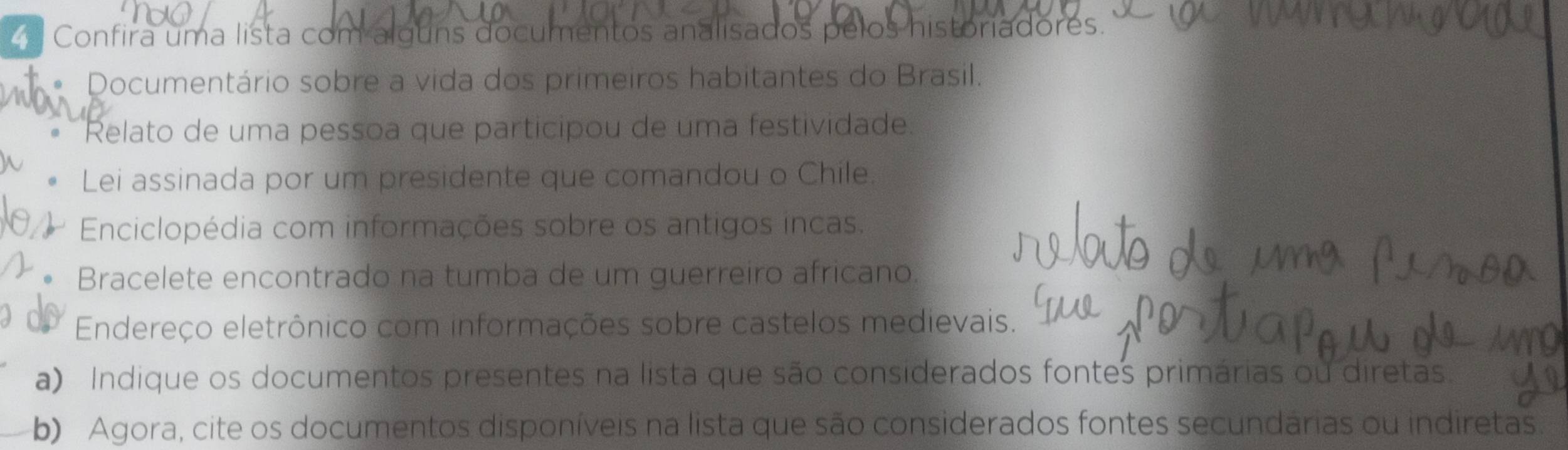 Confira uma lista com alguns documentos analisados pelos historiadores. 
* Documentário sobre a vida dos primeiros habitantes do Brasil. 
Relato de uma pessoa que participou de uma festividade. 
Lei assinada por um presidente que comandou o Chile. 
Enciclopédia com informações sobre os antigos incas. 
Bracelete encontrado na tumba de um guerreiro africano. 
Endereço eletrônico com informações sobre castelos medievais. 
a) Indique os documentos presentes na lista que são considerados fontes primárias ou diretas. 
b) Agora, cite os documentos disponíveis na lista que são considerados fontes secundárias ou indiretas.