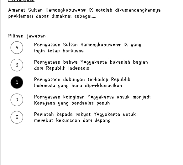 Amanat Sultan Hamengkubuw'n, IX setelah dikumandangkannya
proklamasi dapat dimaknai sebagai....
Pilihan jawaban
A Pernyataan Sultan Hamengkubuw,n, IX yang
ingin tetap berkuasa
B Pernyataan bahwa Yogyakarta bukanlah bagian
dari Republik Indinesia
Pernyataan dukungan terhadap Republik
C Ind,nesia yang baru dipr,klamasikan
D Pernyataan keinginan Yogyakarta untuk menjadi
Kerajaan yang berdaulat penuh
E Perintah kepada rakyat Yogyakarta untuk
merebut kekuasaan dari Jepang