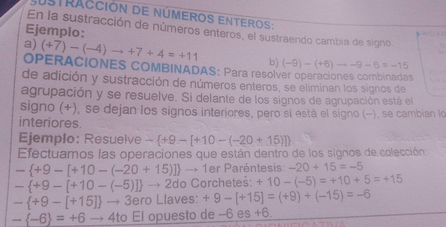 Sustracción de números enteros: 
En la sustracción de números enteros, el sustraendo cambia de signo 
Ejemplo: 
RECUER 
a) (+7)-(-4)to +7+4=+11
b) (-9)-(+6)to -9-6=-15
OPERACIONES COMBINADAS: Para resolver operaciones combinadas 
de adición y sustracción de números enteros, se eliminan los signos de 
agrupación y se resuelve. Si delante de los signos de agrupación está el 
signo (+), se dejan los signos interiores, pero si está el signo (−), se cambian lo 
interiores. 
Ejemplo: Resuelve - +9-[+10-(-20+15)]
Efectuamos las operaciones que están dentro de los signos de colección:
- +9-[+10-(-20+15)] to 1 er Paréntesis: -20+15=-5
- +9-[+10-(-5)] to 2do Corchetes: +10-(-5)=+10+5=+15
- +9-[+15] to 3 ero Llaves: +9-[+15]=(+9)+(-15)=-6
- -6 =+6to 4to El opuesto de -6 es +6.