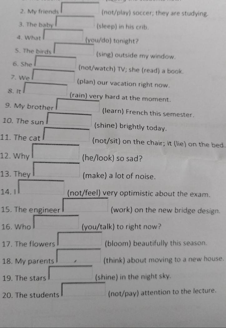 My friends (not/play) soccer; they are studying. 
3. The baby (sleep) in his crib. 
4. What (you/do) tonight? 
S. The birds (sing) outside my window. 
6. She (not/watch) TV; she (read) a book. 
7. We (plan) our vacation right now. 
8. It (rain) very hard at the moment. 
9. My brother (learn) French this semester. 
10. The sun (shine) brightly today. 
11. The cat (not/sit) on the chair; it (lie) on the bed. 
12. Why (he/look) so sad? 
13. They (make) a lot of noise. 
14. I (not/feel) very optimistic about the exam. 
15. The engineer (work) on the new bridge design. 
16. Who (you/talk) to right now? 
17. The flowers (bloom) beautifully this season. 
18. My parents (think) about moving to a new house. 
19. The stars (shine) in the night sky. 
20. The students (not/pay) attention to the lecture.