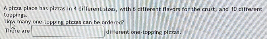 A pizza place has pizzas in 4 different sizes, with 6 different flavors for the crust, and 10 different 
toppings. 
How many one-topping pizzas can be ordered? 
There are □ different one-topping pizzas.