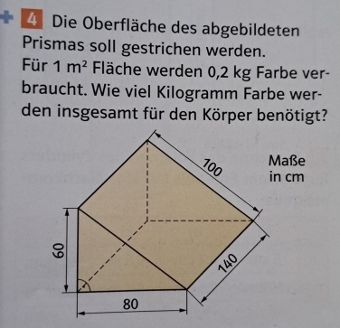 Die Oberfläche des abgebildeten 
Prismas soll gestrichen werden. 
Für 1m^2 Fläche werden 0,2 kg Farbe ver- 
braucht. Wie viel Kilogramm Farbe wer- 
den insgesamt für den Körper benötigt? 
aße
cm