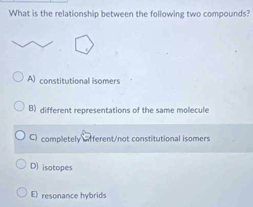 What is the relationship between the following two compounds?
A) constitutional isomers
B) different representations of the same molecule
C) completely afferent/not constitutional isomers
D) isotopes
E) resonance hybrids