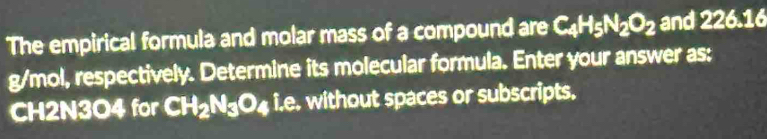 The empirical formula and molar mass of a compound are C_4H_5N_2O_2 and 226.16
g/mol, respectively. Determine its molecular formula. Enter your answer as:
CH2N3O4 for CH_2N_3O_4 i.e. without spaces or subscripts.