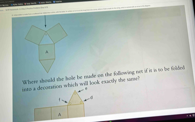 fay t nm. as My Hes :CoeDive M Carage : Shoe O. tank ia = Offical bk. Gongle Dors 
sions - 8/29 Homeworic 1 2 Day 2 Practice Problems (Due 9/3) 
21. A decoration is sade from a conttound net foded into a prim, with the letter W wriltten on it. It is to be hung from one corner, where a hole is madte for the string, which is narted with a ene in te dega 
Where should the hole be made on the following net if it is to be folded 
into a decoration which will look exactly the same?