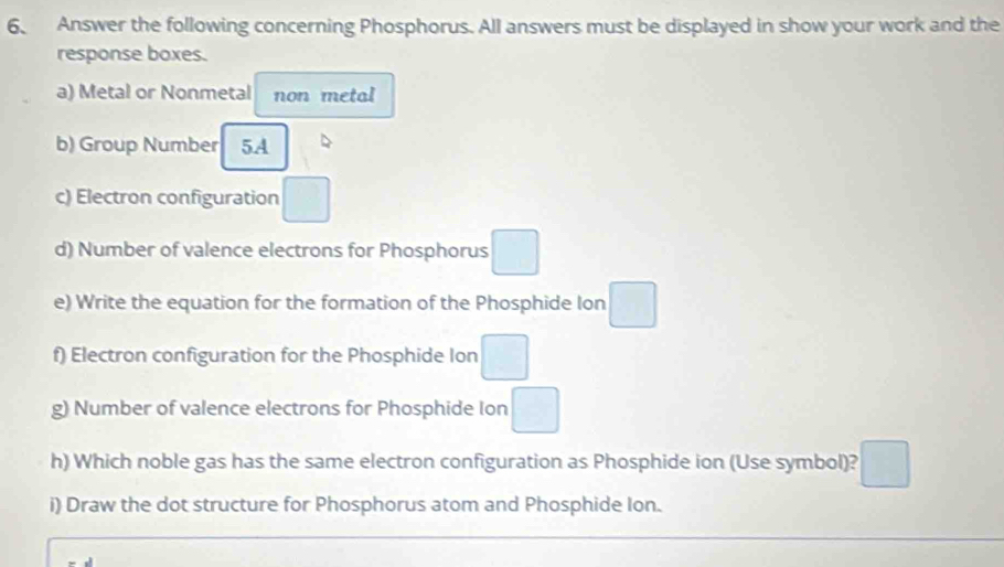 Answer the following concerning Phosphorus. All answers must be displayed in show your work and the 
response boxes. 
a) Metal or Nonmetal non metal 
b) Group Number 5A
c) Electron configuration □
d) Number of valence electrons for Phosphorus □
e) Write the equation for the formation of the Phosphide Ion □
f) Electron configuration for the Phosphide Ion □
g) Number of valence electrons for Phosphide Ion □
h) Which noble gas has the same electron configuration as Phosphide ion (Use symbol)? □ 
i) Draw the dot structure for Phosphorus atom and Phosphide Ion.