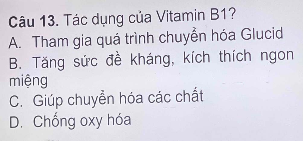 Tác dụng của Vitamin B1?
A. Tham gia quá trình chuyển hóa Glucid
B. Tăng sức đề kháng, kích thích ngon
miệng
C. Giúp chuyển hóa các chất
D. Chống oxy hóa