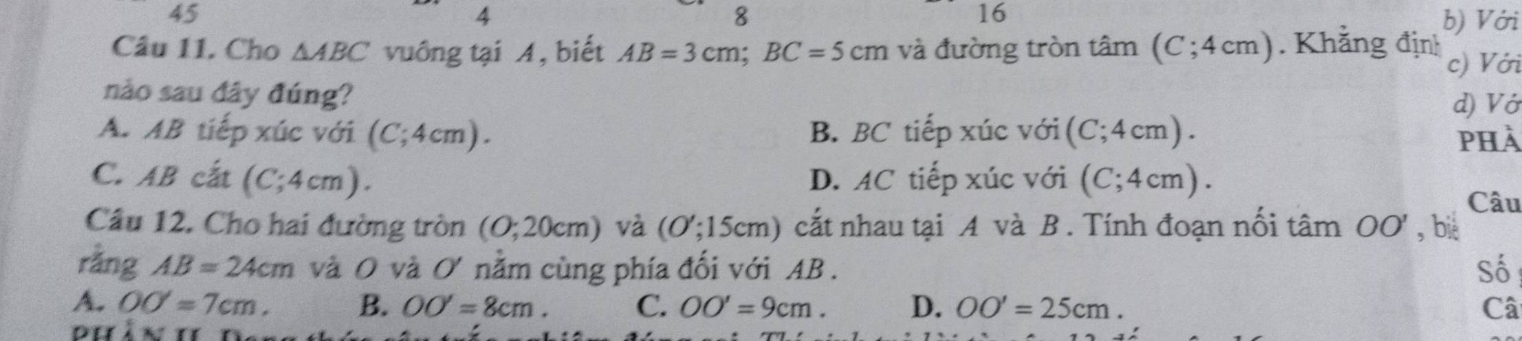 45
8
16
4 b) Với
Câu 11. Cho △ ABC vuồng tại A, biết AB=3cm; BC=5cm và đường tròn tâm (C; 4cm). Khẳng định c) Với
nào sau đây đúng?
d) Vớ
A. AB tiếp xúc với (C;4cm). B. BC tiếp xúc với i(C; 4cm ) .
phà
C. AB cất (C;4cm). D. AC tiếp xúc với (C;4cm). 
Câu
Câu 12. Cho hai đường tròn I (0;20cm) và (O';15cm) cắt nhau tại A và B. Tính đoạn nối tâm ở OO , bié
rằng AB=24cm và O và O' nằm cùng phía đối với AB. Số
A. OO=7cm. B. OO'=8cm. C. OO'=9cm. D. OO'=25cm. Câ