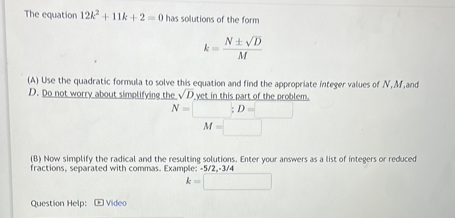 The equation 12k^2+11k+2=0 has solutions of the form
k= N± sqrt(D)/M 
(A) Use the quadratic formula to solve this equation and find the appropriate integer values of N, M,and
D. Do not worry about simplifying the sqrt(D) yet in this part of the problem.
N=□; D=□
M=□
(B) Now simplify the radical and the resulting solutions. Enter your answers as a list of integers or reduced 
fractions, separated with commas. Example: -5/2, -3/4
k=□
Question Help: Video