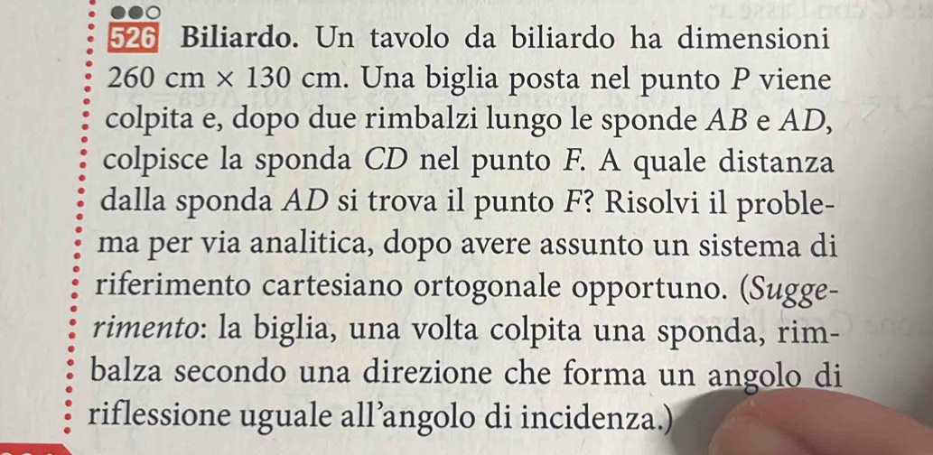 526 Biliardo. Un tavolo da biliardo ha dimensioni
260 cm × 130 cm. . Una biglia posta nel punto P viene 
colpita e, dopo due rimbalzi lungo le sponde AB e AD, 
colpisce la sponda CD nel punto F. A quale distanza 
dalla sponda AD si trova il punto F? Risolvi il proble- 
ma per via analitica, dopo avere assunto un sistema di 
riferimento cartesiano ortogonale opportuno. (Sugge- 
rimento: la biglia, una volta colpita una sponda, rim- 
balza secondo una direzione che forma un angolo di 
riflessione uguale all’angolo di incidenza.)