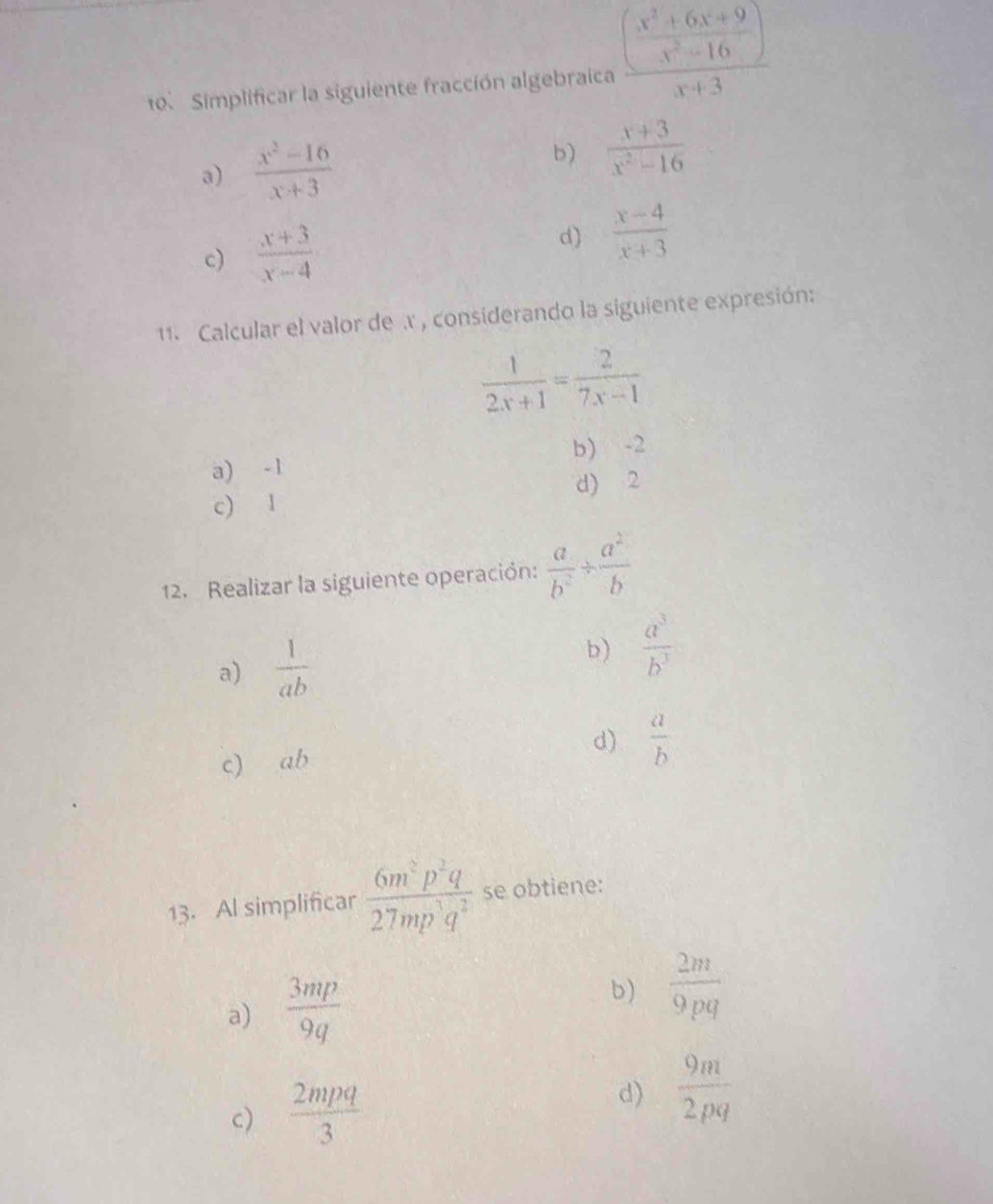 Simplificar la siguiente fracción algebraica frac ( (x^2+6x+9)/x^2-16 )x+3
a)  (x^2-16)/x+3  b)  (x+3)/x^2-16 
c)  (x+3)/x-4 
d)  (x-4)/x+3 
1. Calcular el valor de .r , considerando la siguiente expresión:
 1/2x+1 = 2/7x-1 
a) -1 b) -2
c) 1 d) 2
12. Realizar la siguiente operación:  a/b^2 /  a^2/b 
a)  1/ab 
b)  a^3/b^3 
c₹ ab
d)  a/b 
13. Al simplificar  6m^2p^2q/27mp^3q^2  se obtiene:
a)  3mp/9q 
b)  2m/9pq 
c)  2mpq/3  d)  9m/2pq 