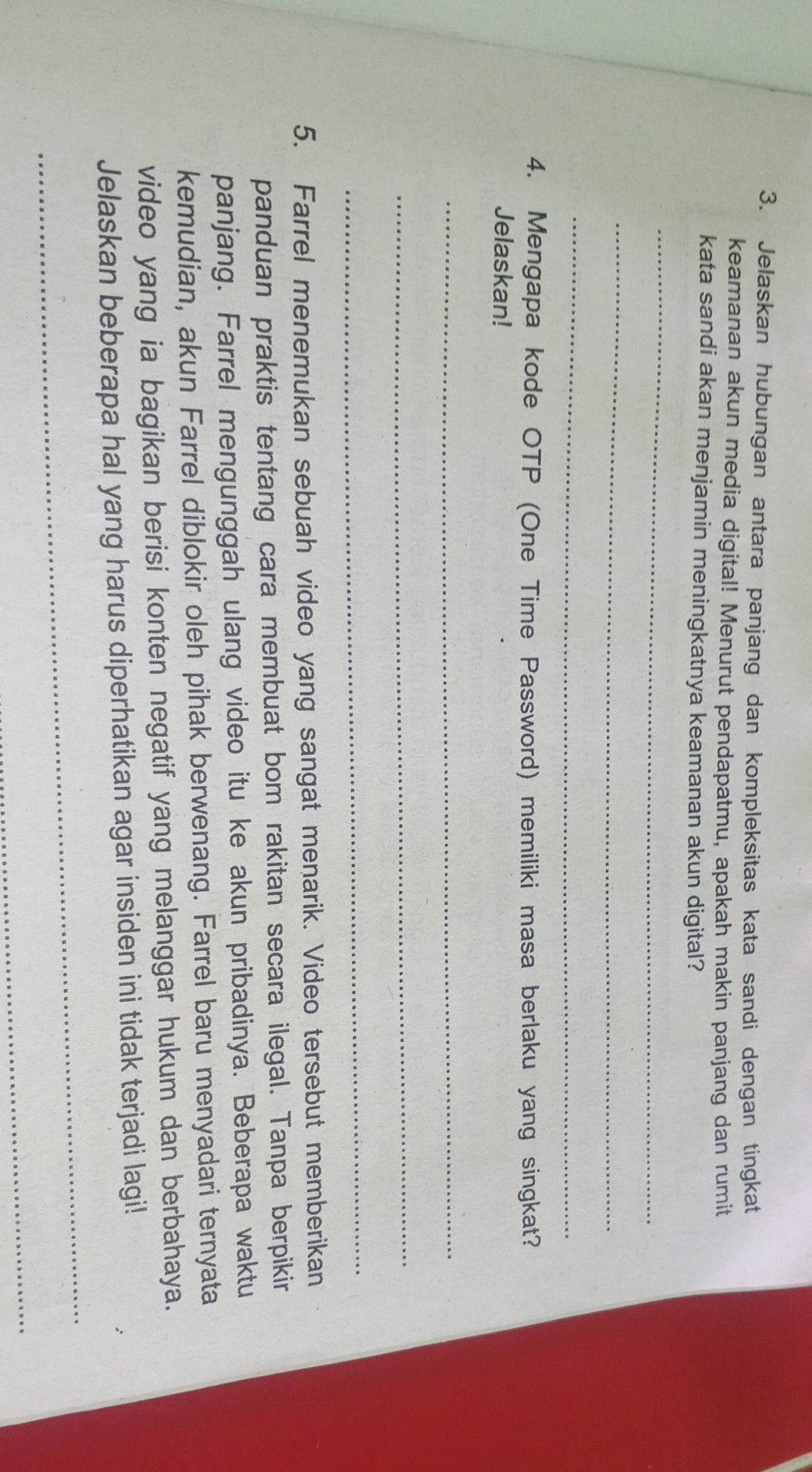 Jelaskan hubungan antara panjang dan kompleksitas kata sandi dengan tingkat 
keamanan akun media digital! Menurut pendapatmu, apakah makin panjang dan rumit 
kata sandi akan menjamin meningkatnya keamanan akun digital? 
_ 
_ 
_ 
4. Mengapa kode OTP (One Time Password) memiliki masa berlaku yang singkat? 
Jelaskan! 
_ 
_ 
_ 
5. Farrel menemukan sebuah video yang sangat menarik. Video tersebut memberikan 
panduan praktis tentang cara membuat bom rakitan secara ilegal. Tanpa berpikir 
panjang. Farrel mengunggah ulang video itu ke akun pribadinya. Beberapa waktu 
kemudian, akun Farrel diblokir oleh pihak berwenang. Farrel baru menyadari ternyata 
video yang ia bagikan berisi konten negatif yang melanggar hukum dan berbahaya. 
_ 
Jelaskan beberapa hal yang harus diperhatikan agar insiden ini tidak terjadi lagi! 
_