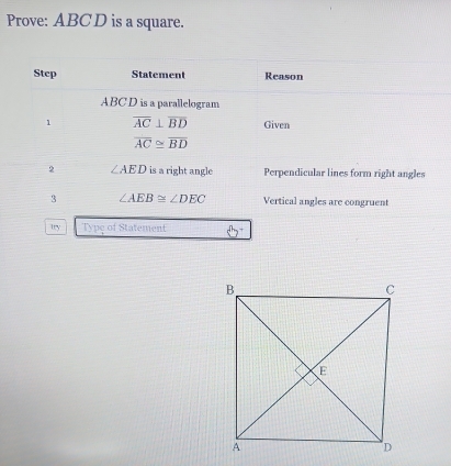 Prove: ABC D is a square. 
Step Statement Reason
ABC D is a parallelogram 
1 overline AC⊥ overline BD Given
overline AC≌ overline BD
2 ∠ AED is a right angle Perpendicular lines form right angles 
3 ∠ AEB≌ ∠ DEC Vertical angles are congruent 
try Type of Statement B