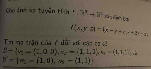 Cho ánh xạ tuyền tính f:R^3to R^2* ac định bởi
f(x,y,z)=(x-y+z,x+2y-z). 
Tìm ma trận của f đối với cặp cơ sở
B= v_1=(1,0,0),v_2=(1,1,0),v_3=(1,1,1) và
B'= w_1=(1,0),w_2=(1,1).