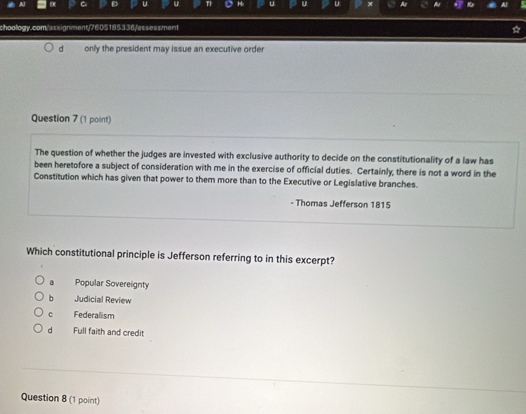 Al
Ci
U U TI a U × A
choology.com/assignment/7605185336/assessment
d only the president may issue an executive order
Question 7 (1 point)
The question of whether the judges are invested with exclusive authority to decide on the constitutionality of a law has
been heretofore a subject of consideration with me in the exercise of official duties. Certainly, there is not a word in the
Constitution which has given that power to them more than to the Executive or Legislative branches.
- Thomas Jefferson 1815
Which constitutional principle is Jefferson referring to in this excerpt?
a Popular Sovereignty
bì Judicial Review
cí Federalism
d Full faith and credit
Question 8 (1 point)
