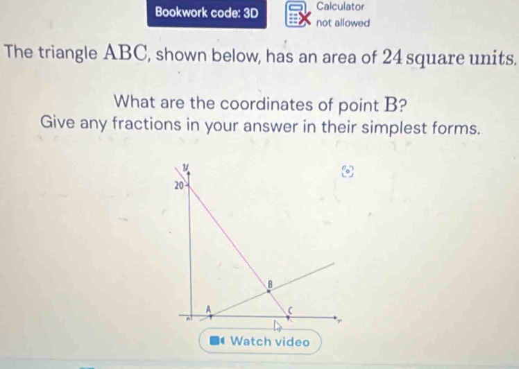 Calculator 
Bookwork code: 3D not allowed 
The triangle ABC, shown below, has an area of 24 square units. 
What are the coordinates of point B? 
Give any fractions in your answer in their simplest forms. 
Watch video