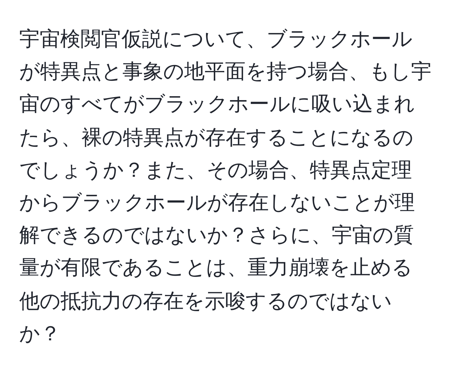 宇宙検閲官仮説について、ブラックホールが特異点と事象の地平面を持つ場合、もし宇宙のすべてがブラックホールに吸い込まれたら、裸の特異点が存在することになるのでしょうか？また、その場合、特異点定理からブラックホールが存在しないことが理解できるのではないか？さらに、宇宙の質量が有限であることは、重力崩壊を止める他の抵抗力の存在を示唆するのではないか？