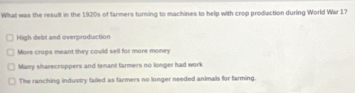 What was the result in the 1920s of farmers turning to machines to help with crop production during World War 17
High debt and overproduction
Mors crops meant they could sell for more money
Mazy sharecroppers and tenant farmers no longer had work
The ranching industry failed as farmers no longer needed animals for farming.