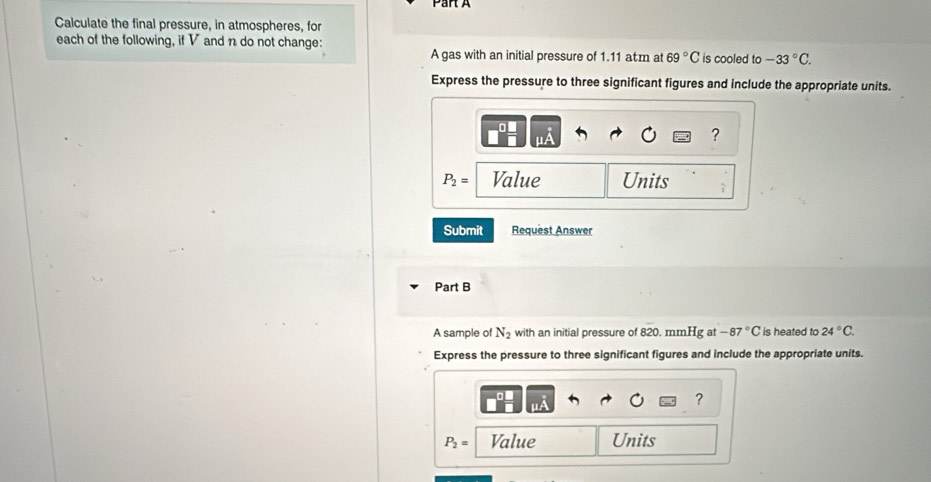 Calculate the final pressure, in atmospheres, for 
each of the following, if V and n do not change: 
A gas with an initial pressure of 1.11 atm at 69°C is cooled to -33°C. 
Express the pressure to three significant figures and include the appropriate units. 
?
P_2= Value Units 
Submit Request Answer 
Part B 
A sample of N_2 with an initial pressure of 820. mmHg at -87°C is heated to 24°C. 
Express the pressure to three significant figures and include the appropriate units. 
?
P_2= Value Units