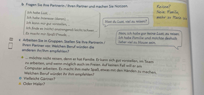 Fragen Sie Ihre Partnerin / Ihren Partner und machen Sie Notizen. Reisen? 
Nein: Familie, 
Ich habe Lust, ... mehr zu Hause sein 
Ich habe Interesse (daran), ... 
Hast du Lust, viel zu reisen? 
Ich kann mir gut vorstellen, ... 

Ich finde es (nicht) anstrengend/leicht/schwer, ... 
Nein, ich habe gar keine Lust, zu reisen. 
Es macht mir Spaß/Freude, ... Ich habe Familie und möchte deshalb 
= c Arbeiten Sie in Gruppen. Stellen Sie Ihre Partnerin / lieber viel zu Hause sein. 
Ihren Partner vor. Welchen Beruf würden die 
anderen ihr/ihm empfehlen? 
... möchte nicht reisen, denn er hat Familie. Er kann sich gut vorstellen, im Team 
zu arbeiten, und wenn möglich auch im Freien. Auf keinen Fall will er am 
Computer arbeiten. Es macht ihm mehr Spaß, etwas mit den Händen zu machen. 
Welchen Beruf würdet ihr ihm empfehlen? 
Vielleicht Gärtner? 
Oder Maler?