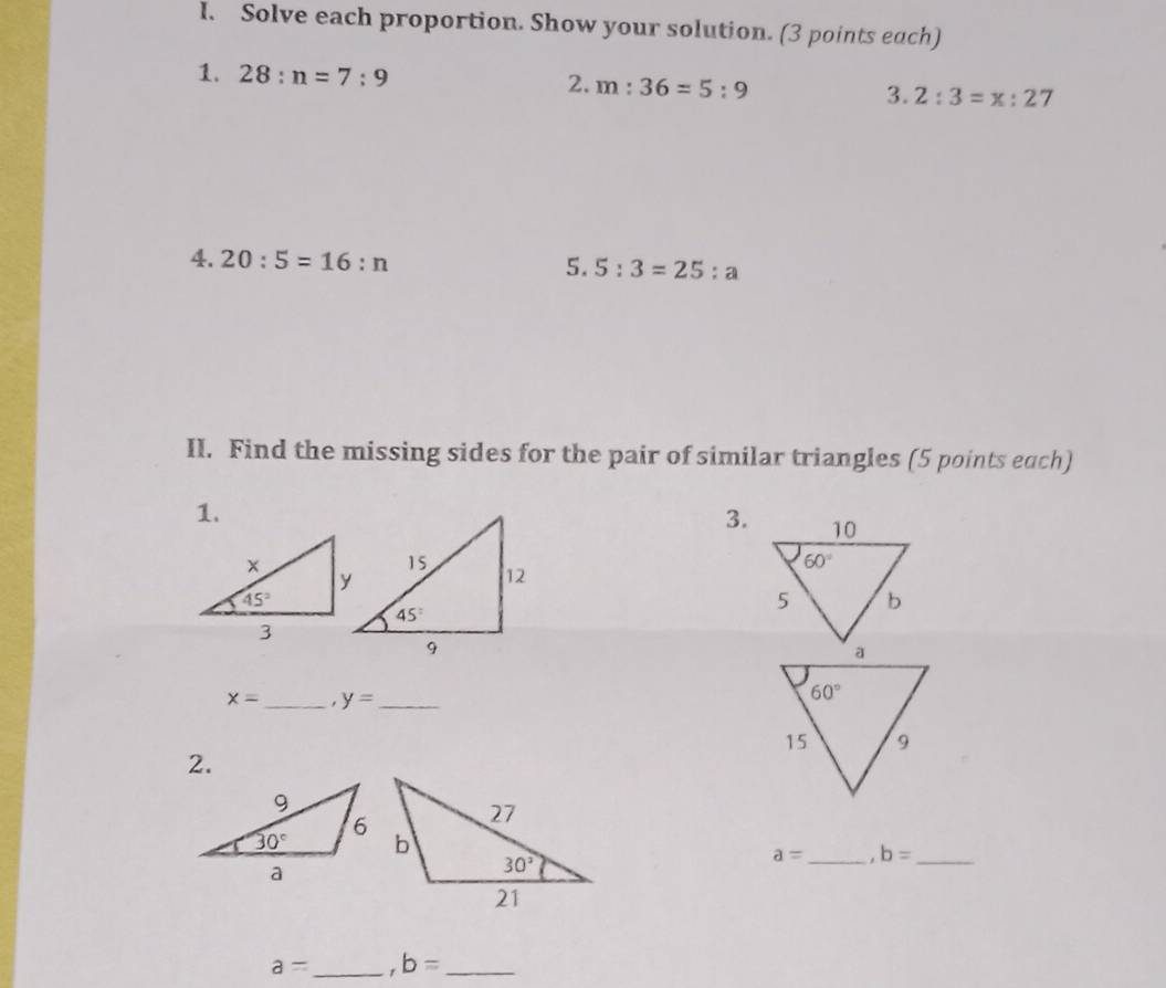 Solve each proportion. Show your solution. (3 points each)
2.
1. 28:n=7:9 m:36=5:9 3. 2:3=x:27
4. 20:5=16:n
5. 5:3=25:a
II. Find the missing sides for the pair of similar triangles (5 points each)
1.
3.
x= _ y= _
2.
a= _ . b= _
a= _ b= _