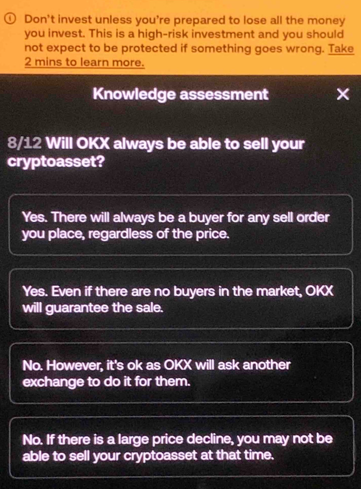 ① Don't invest unless you're prepared to lose all the money
you invest. This is a high-risk investment and you should
not expect to be protected if something goes wrong. Take
2 mins to learn more.
Knowledge assessment
8/12 Will OKX always be able to sell your
cryptoasset?
Yes. There will always be a buyer for any sell order
you place, regardless of the price.
Yes. Even if there are no buyers in the market, OKX
will guarantee the sale.
No. However, it's ok as OKX will ask another
exchange to do it for them.
No. If there is a large price decline, you may not be
able to sell your cryptoasset at that time.