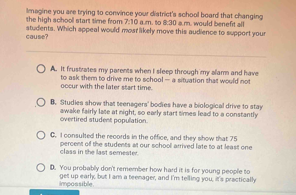 Imagine you are trying to convince your district's school board that changing
the high school start time from 7:10 a.m. to 8:30 a.m. would benefit all
students. Which appeal would most likely move this audience to support your
cause?
A. It frustrates my parents when I sleep through my alarm and have
to ask them to drive me to school — a situation that would not
occur with the later start time.
B. Studies show that teenagers' bodies have a biological drive to stay
awake fairly late at night, so early start times lead to a constantly
overtired student population.
C. I consulted the records in the office, and they show that 75
percent of the students at our school arrived late to at least one
class in the last semester.
D. You probably don't remember how hard it is for young people to
get up early, but I am a teenager, and I'm telling you, it's practically
impossible.