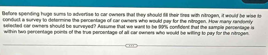 Before spending huge sums to advertise to car owners that they should fill their tires with nitrogen, it would be wise to 
conduct a survey to determine the percentage of car owners who would pay for the nitrogen. How many randomly 
selected car owners should be surveyed? Assume that we want to be 99% confident that the sample percentage is 
within two percentage points of the true percentage of all car owners who would be willing to pay for the nitrogen.