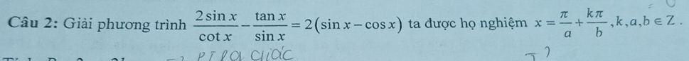 Giải phương trình  2sin x/cot x - tan x/sin x =2(sin x-cos x) ta được họ nghiệm x= π /a + kπ /b , k, a, b∈ Z.