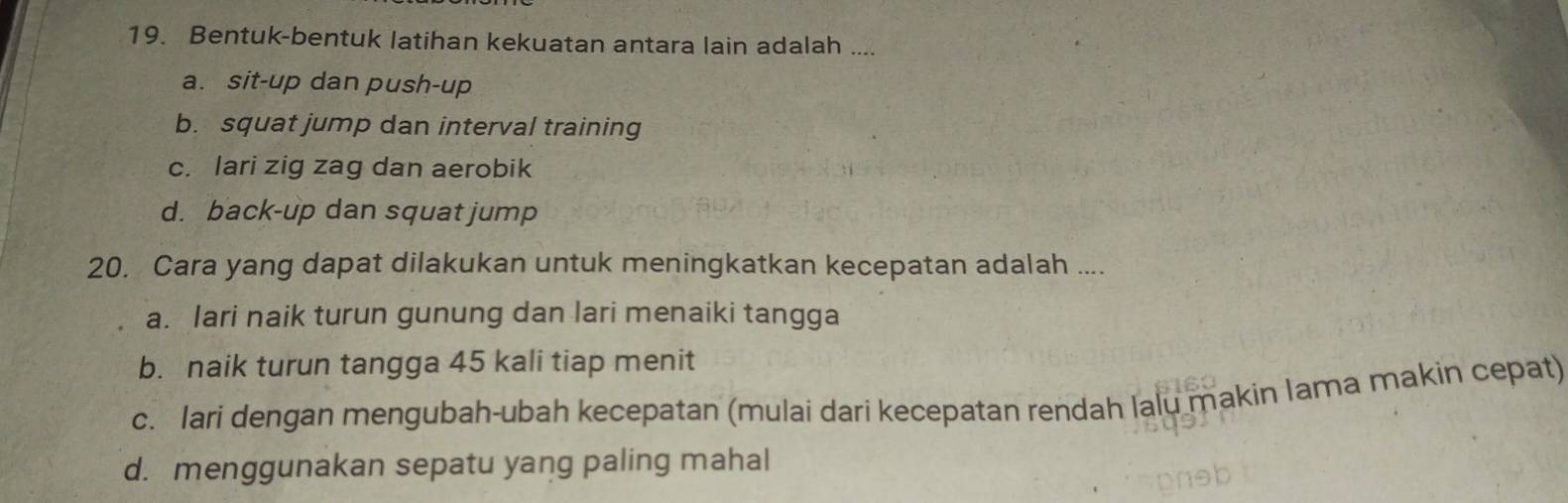 Bentuk-bentuk latihan kekuatan antara lain adalah ....
a. sit-up dan push-up
b. squat jump dan interval training
c. lari zig zag dan aerobik
d. back-up dan squat jump
20. Cara yang dapat dilakukan untuk meningkatkan kecepatan adalah ....
a. Iari naik turun gunung dan lari menaiki tangga
b. naik turun tangga 45 kali tiap menit
c. lari dengan mengubah-ubah kecepatan (mulai dari kecepatan rendah lalu makin Iama makin cepat)
d. menggunakan sepatu yang paling mahal