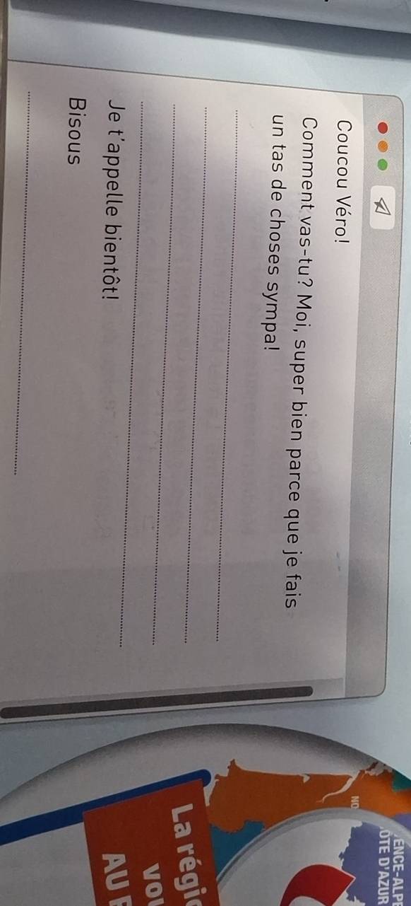 ENCE-ALPI 
D ô te d'azur 
Coucou Véro! 
Comment vas-tu? Moi, super bien parce que je fais 
un tas de choses sympa! 
_ 
_ 
_ 
La régie 
_ 
VO 
Je t'appelle bientôt! 
AUF 
Bisous 
_