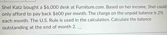 Shel Katz bought a $6,000 desk at Furniture.com. Based on her income, Shel could 
only afford to pay back $600 per month. The charge on the unpaid balance is 2%
each month. The U.S. Rule is used in the calculation. Calculate the balance 
outstanding at the end of month 2._