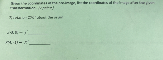 Given the coordinates of the pre-image, list the coordinates of the image after the given 
transformation. (2 points) 
7) rotation 270° about the origin 
_ J(-3,0)to J'
_ K(4,-1)to K'