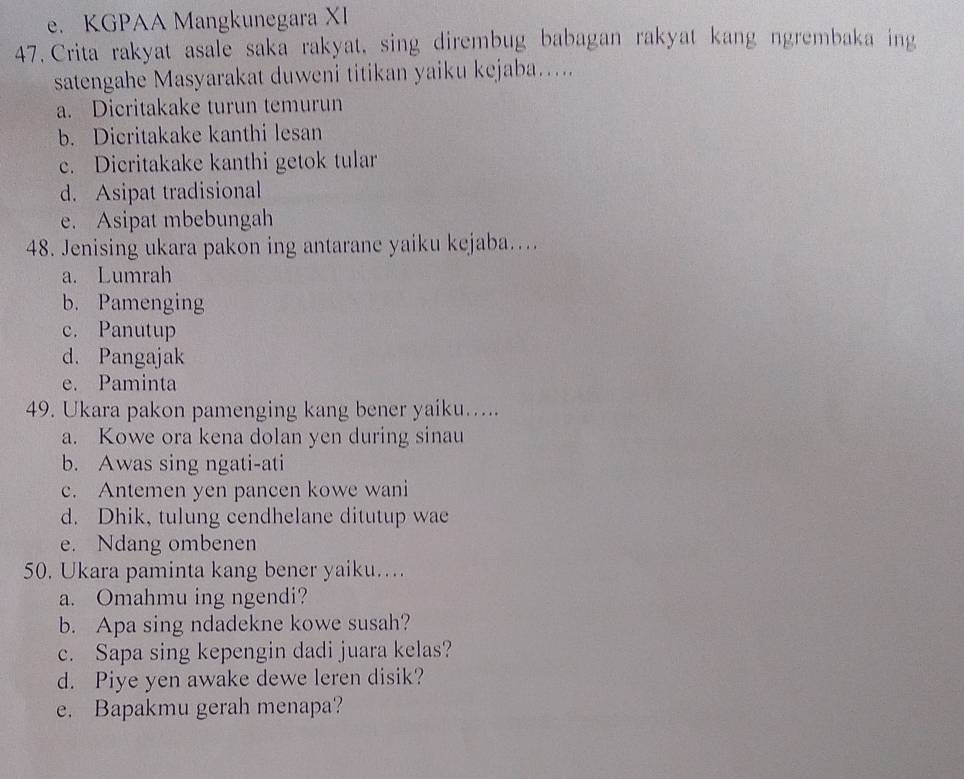 e. KGPAA Mangkunegara XI
47. Crita rakyat asale saka rakyat, sing dirembug babagan rakyat kang ngrembaka ing
satengahe Masyarakat duweni titikan yaiku kejaba…..
a. Dicritakake turun temurun
b. Dicritakake kanthi lesan
c. Dicritakake kanthi getok tular
d. Asipat tradisional
e. Asipat mbebungah
48. Jenising ukara pakon ing antarane yaiku kejaba…...
a. Lumrah
b. Pamenging
c. Panutup
d. Pangajak
e. Paminta
49. Ukara pakon pamenging kang bener yaiku.....
a. Kowe ora kena dolan yen during sinau
b. Awas sing ngati-ati
c. Antemen yen pancen kowe wani
d. Dhik, tulung cendhelane ditutup wae
e. Ndang ombenen
50. Ukara paminta kang bener yaiku…..
a. Omahmu ing ngendi?
b. Apa sing ndadekne kowe susah?
c. Sapa sing kepengin dadi juara kelas?
d. Piye yen awake dewe leren disik?
e. Bapakmu gerah menapa?