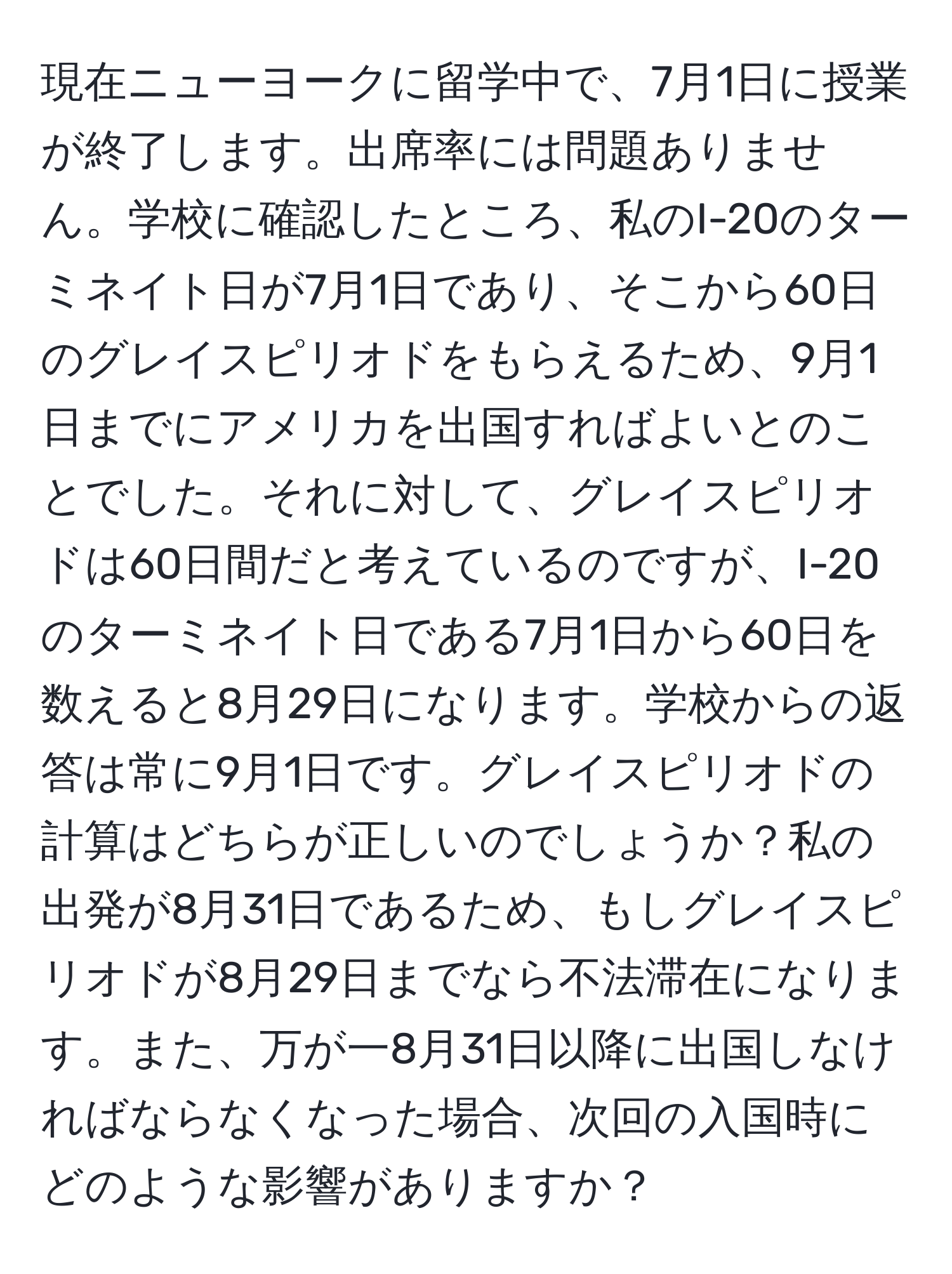 現在ニューヨークに留学中で、7月1日に授業が終了します。出席率には問題ありません。学校に確認したところ、私のI-20のターミネイト日が7月1日であり、そこから60日のグレイスピリオドをもらえるため、9月1日までにアメリカを出国すればよいとのことでした。それに対して、グレイスピリオドは60日間だと考えているのですが、I-20のターミネイト日である7月1日から60日を数えると8月29日になります。学校からの返答は常に9月1日です。グレイスピリオドの計算はどちらが正しいのでしょうか？私の出発が8月31日であるため、もしグレイスピリオドが8月29日までなら不法滞在になります。また、万が一8月31日以降に出国しなければならなくなった場合、次回の入国時にどのような影響がありますか？