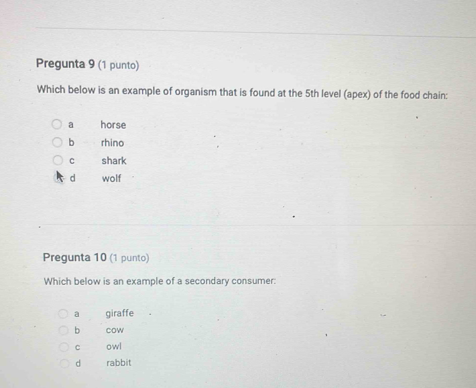 Pregunta 9 (1 punto)
Which below is an example of organism that is found at the 5th level (apex) of the food chain:
a horse
b rhino
C shark
d wolf
Pregunta 10 (1 punto)
Which below is an example of a secondary consumer:
a giraffe
b cow
C owl
d rabbit