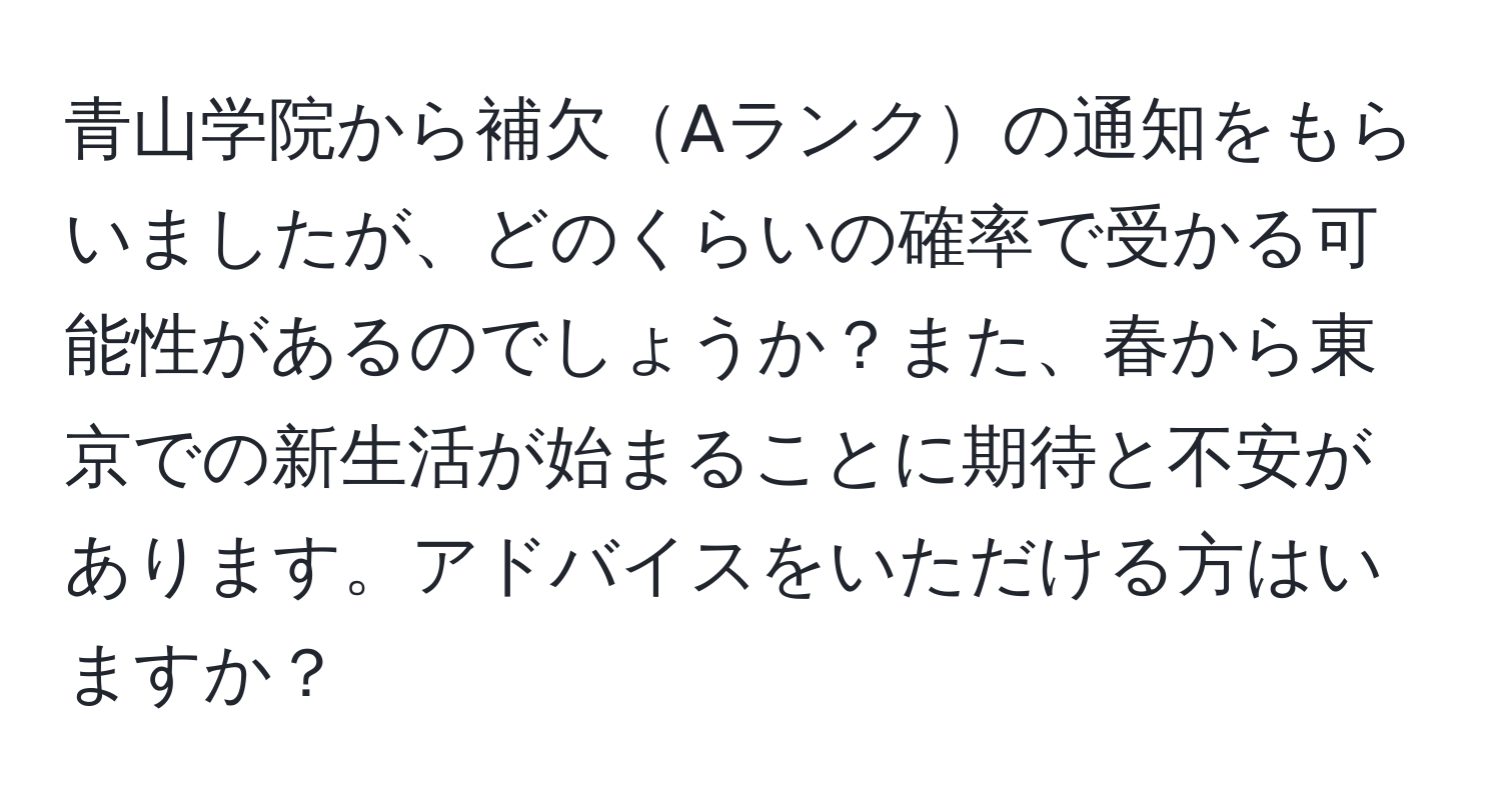 青山学院から補欠Aランクの通知をもらいましたが、どのくらいの確率で受かる可能性があるのでしょうか？また、春から東京での新生活が始まることに期待と不安があります。アドバイスをいただける方はいますか？