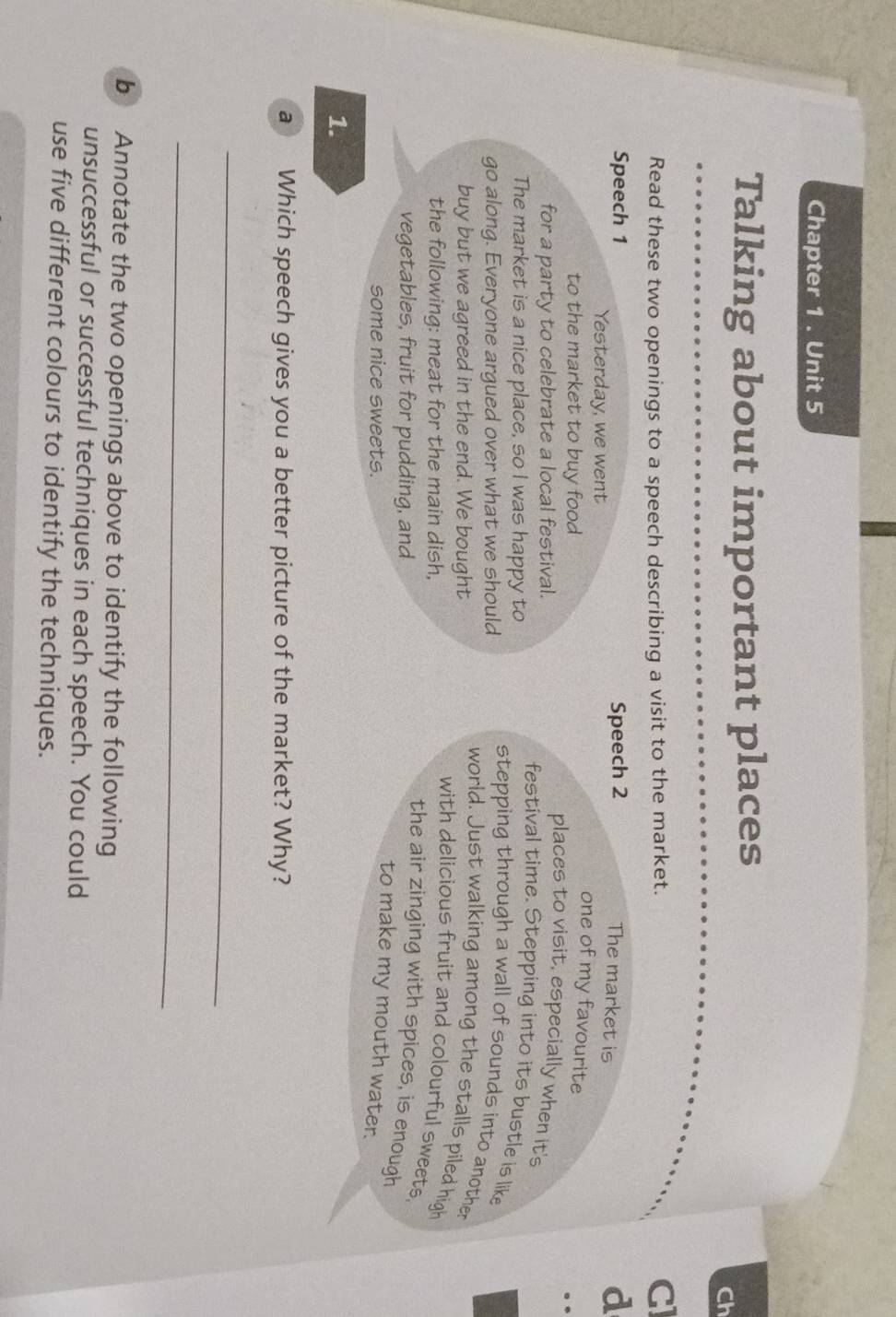 Chapter 1 . Unit 5 
Talking about important places 
Ch 
Read these two openings to a speech describing a visit to the market. GI 
Speech 1 Speech 2 d 
The market is 
Yesterday, we went 
one of my favourite 
to the market to buy food 
for a party to celebrate a local festival. 
places to visit, especially when it's 
The market is a nice place, so I was happy to 
festival time. Stepping into its bustle is like 
go along. Everyone argued over what we should 
stepping through a wall of sounds into another 
buy but we agreed in the end. We bought 
world. Just walking among the stalls piled high 
the following: meat for the main dish, 
with delicious fruit and colourful sweets. 
vegetables, fruit for pudding, and 
the air zinging with spices, is enough 
some nice sweets. 
to make my mouth water. 
1. 
a Which speech gives you a better picture of the market? Why? 
_ 
_ 
b Annotate the two openings above to identify the following 
unsuccessful or successful techniques in each speech. You could 
use five different colours to identify the techniques.