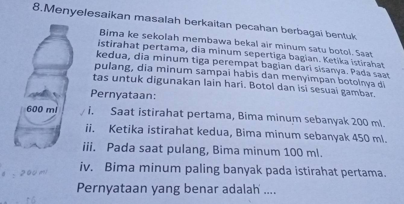 Menyelesaikan masalah berkaitan pecahan berbagai bentuk 
Bima ke sekolah membawa bekal air minum satu botol. Saat 
istirahat pertama, dia minum sepertiga bagian. Ketika istirahat 
kedua, dia minum tiga perempat bagian dari sisanya. Pada saat 
pulang, dia minum sampai habis dan menyimpan botolnya di 
tas untuk digunakan lain hari. Botol dan isi sesuai gambar. 
Pernyataan: 
i. Saat istirahat pertama, Bima minum sebanyak 200 ml. 
ii. Ketika istirahat kedua, Bima minum sebanyak 450 ml. 
iii. Pada saat pulang, Bima minum 100 ml. 
2 
iv. Bima minum paling banyak pada istirahat pertama. 
Pernyataan yang benar adalah ....