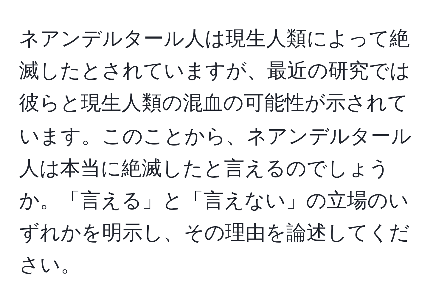 ネアンデルタール人は現生人類によって絶滅したとされていますが、最近の研究では彼らと現生人類の混血の可能性が示されています。このことから、ネアンデルタール人は本当に絶滅したと言えるのでしょうか。「言える」と「言えない」の立場のいずれかを明示し、その理由を論述してください。