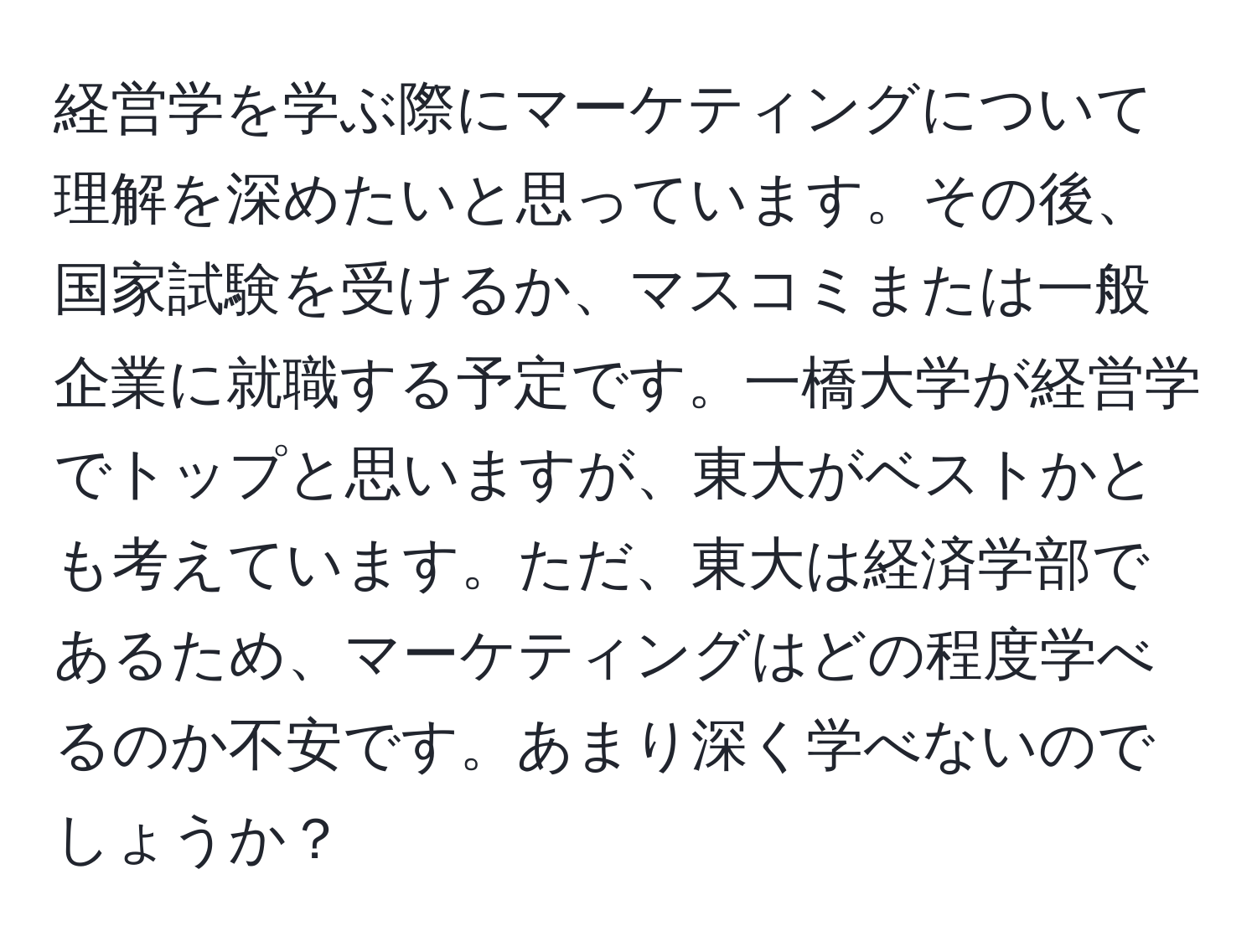 経営学を学ぶ際にマーケティングについて理解を深めたいと思っています。その後、国家試験を受けるか、マスコミまたは一般企業に就職する予定です。一橋大学が経営学でトップと思いますが、東大がベストかとも考えています。ただ、東大は経済学部であるため、マーケティングはどの程度学べるのか不安です。あまり深く学べないのでしょうか？