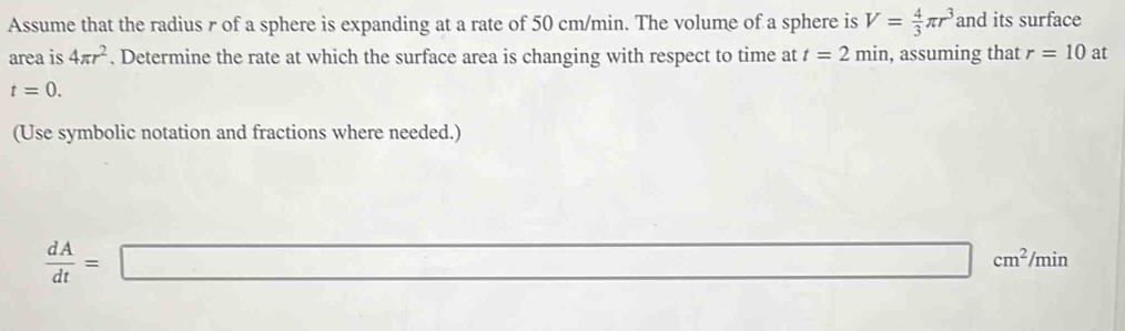 Assume that the radius r of a sphere is expanding at a rate of 50 cm/min. The volume of a sphere is V= 4/3 π r^3 and its surface 
area is 4π r^2. Determine the rate at which the surface area is changing with respect to time at t=2min , assuming that r=10 at
t=0. 
(Use symbolic notation and fractions where needed.)
 dA/dt =□ cm^2/min