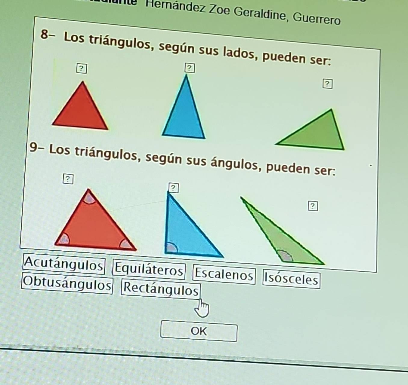 Îe Hemández Zoe Geraldine, Guerrero
8- Los triángulos, según sus lados, pueden ser:
?
9- Los triángulos, según sus ángulos, pueden ser:
?
Acutángulos Equiláteros Escalenos Isósceles
Obtusángulos Rectángulos
OK