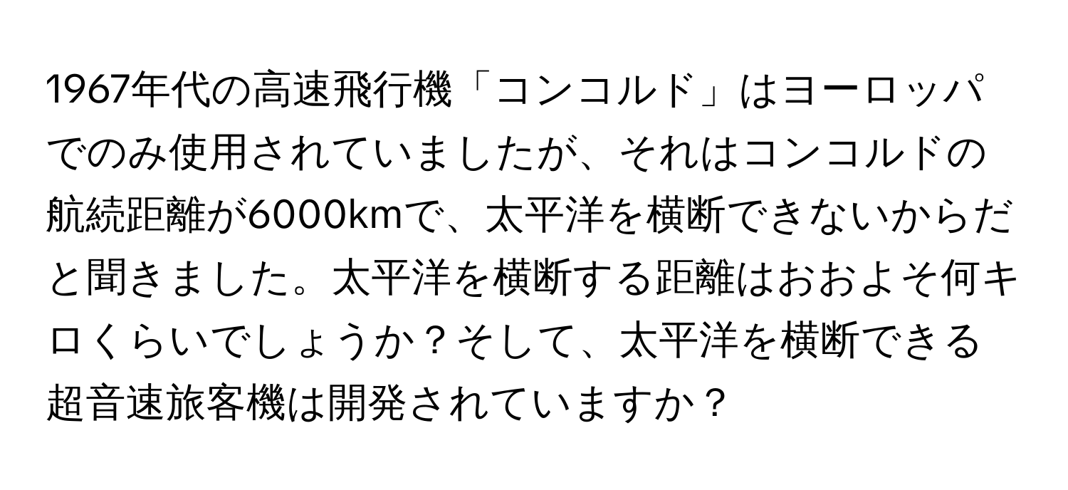 1967年代の高速飛行機「コンコルド」はヨーロッパでのみ使用されていましたが、それはコンコルドの航続距離が6000kmで、太平洋を横断できないからだと聞きました。太平洋を横断する距離はおおよそ何キロくらいでしょうか？そして、太平洋を横断できる超音速旅客機は開発されていますか？