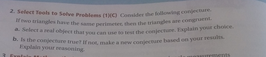 Select Tools to Solve Prøblems (1)(C) Consider the following conjecture. 
If two triangles have the same perimeter, then the triangles are congruent. 
a. Select a real object that you can use to test the conjecture. Explain your choice. 
b. Is the conjecture true? If not, make a new conjecture based on your results. 
Explain your reasoning. 
2 Fxn 
a urements