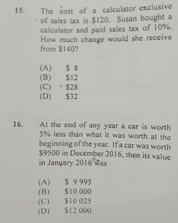 The cost of a calculator exclusive
. - of sales tax is $120. Susan bought a
calculator and paid sales tax of 10%.
How much change would she receive
from $140?
(A) $ 8
(B) $12
(C) $28
(D) $32
16. . At the end of any year a car is worth
5% less than what it was worth at the
beginning of the year. If a car was worth
$9500 in December 2016, then its value
in January 2016 was
(A) $ 9 995
(B) $10 000
(C) $10 025
(D) $12 000