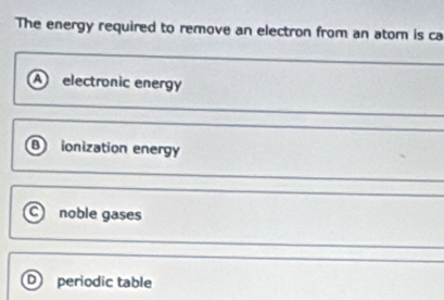 The energy required to remove an electron from an ator is ca
A) electronic energy
B ionization energy
C noble gases
periodic table